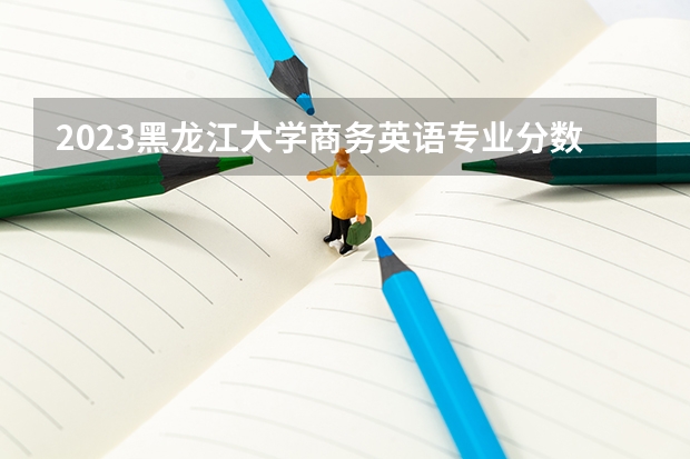 2023黑龙江大学商务英语专业分数线是多少 历年分数线汇总