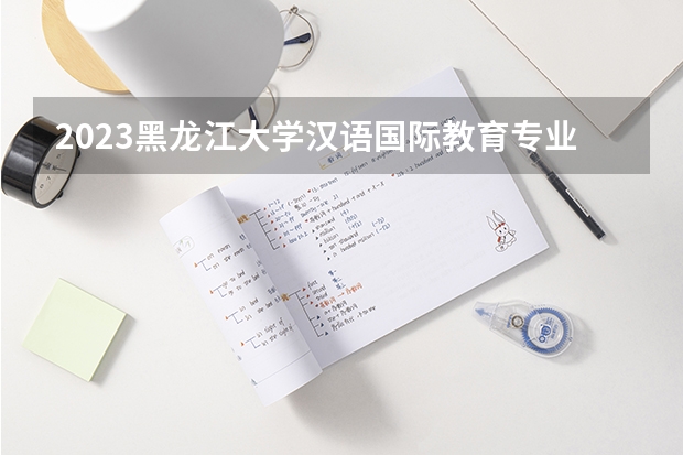 2023黑龙江大学汉语国际教育专业分数线是多少 历年分数线汇总